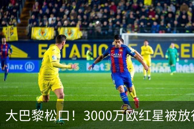 大巴黎松口！3000万欧红星被放行 维拉该不该接盘？