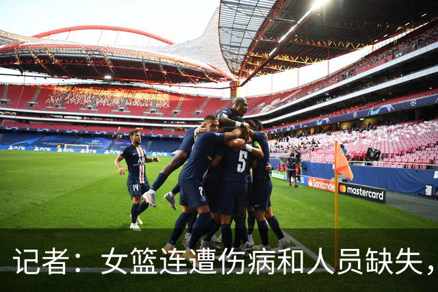 记者：女篮连遭伤病和人员缺失，本届世界杯争取好成绩难度非常大
